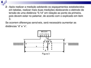 2 - Após realizar a medição adotando os espaçamentos estabelecidos
em tabelas, realizar mais duas medições deslocando o eletrodo de
tensão de uma distância “0,1d” em relação ao ponto da primeira,
pois devem estar no patamar, de acordo com o explicado em item
3.
Se ocorrem diferenças sensíveis, será necessário aumentar as
distâncias “d” e “x”.
 