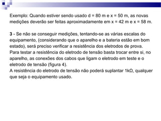 Exemplo: Quando estiver sendo usado d = 80 m e x = 50 m, as novas
medições deverão ser feitas aproximadamente em x = 42 m e x = 58 m.
3 - Se não se conseguir medições, tentando-se as várias escalas do
equipamento, (considerando que o aparelho e a bateria estão em bom
estado), será preciso verificar a resistência dos eletrodos de prova.
Para testar a resistência do eletrodo de tensão basta trocar entre si, no
aparelho, as conexões dos cabos que ligam o eletrodo em teste e o
eletrodo de tensão (figura 4).
A resistência do eletrodo de tensão não poderá suplantar 1kΩ, qualquer
que seja o equipamento usado.
 