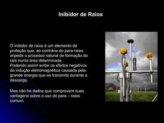 Inibidor de Raios O inibidor de raios é um elemento de proteção que, ao contrário do para-raios, impede o processo natural de formação do raio numa área determinada. Podendo assim evitar os efeitos negativos da indução eletromagnética causada pela grande energia que se transmite durante a descarga. Mas não há dados que comprovem suas vantagens sobre o uso do para – raios comum. 
