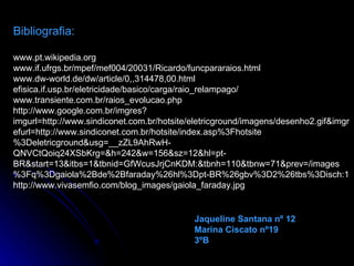 Bibliografia: www.pt.wikipedia.org www.if.ufrgs.br/mpef/mef004/20031/Ricardo/funcpararaios.html www.dw-world.de/dw/article/0,,314478,00.html efisica.if.usp.br/eletricidade/basico/carga/raio_relampago/  www.transiente.com.br/raios_evolucao.php http://www.google.com.br/imgres?imgurl=http://www.sindiconet.com.br/hotsite/eletricground/imagens/desenho2.gif&imgrefurl=http://www.sindiconet.com.br/hotsite/index.asp%3Fhotsite%3Deletricground&usg=__zZL9AhRwH-QNVCtQoiq24XSbKrg=&h=242&w=156&sz=12&hl=pt-BR&start=13&itbs=1&tbnid=GfWcusJrjCnKDM:&tbnh=110&tbnw=71&prev=/images%3Fq%3Dgaiola%2Bde%2Bfaraday%26hl%3Dpt-BR%26gbv%3D2%26tbs%3Disch:1 http://www.vivasemfio.com/blog_images/gaiola_faraday.jpg Jaqueline Santana nº 12 Marina Ciscato nº19 3ºB 