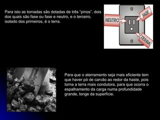 Para isto as tomadas são dotadas de três “pinos”, dois dos quais são fase ou fase e neutro, e o terceiro, isolado dos primeiros, é o terra. Para que o aterramento seja mais eficiente tem que haver pó de carvão ao redor da haste, pois torna a terra mais condutora, para que ocorra o espalhamento da carga numa profundidade grande, longe da superfície. 