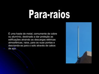 Para-raios É uma haste de metal, comumente de cobre ou alumínio, destinado a dar proteção as edificações atraindo as descargas elétricas atmosféricas, raios, para as suas pontas e desviando-as para o solo através de cabos de aço. 