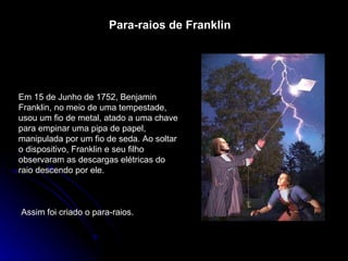 Para-raios de Franklin Em 15 de Junho de 1752, Benjamin Franklin, no meio de uma tempestade, usou um fio de metal, atado a uma chave para empinar uma pipa de papel, manipulada por um fio de seda. Ao soltar o dispositivo, Franklin e seu filho observaram as descargas elétricas do raio descendo por ele. Assim foi criado o para-raios. 