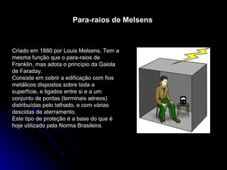 Para-raios de Melsens Criado em 1880 por Louis Melsens. Tem a mesma função que o para-raios de Franklin, mas adota o princípio da Gaiola de Faraday.  Consiste em cobrir a edificação com fios metálicos dispostos sobre toda a superfície, e ligados entre si e a um conjunto de pontas (terminais aéreos) distribuídas pelo telhado, e com várias descidas de aterramento.  Este tipo de proteção é a base do que é hoje utilizado pela Norma Brasileira.  