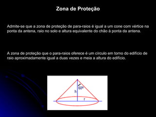 Zona de Proteção Admite-se que a zona de proteção de para-raios é igual a um cone com vértice na ponta da antena, raio no solo e altura equivalente do chão à ponta da antena.  A zona de proteção que o para-raios oferece é um círculo em torno do edifício de raio aproximadamente igual a duas vezes e meia a altura do edifício. 