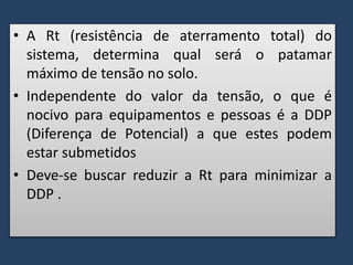 • A Rt (resistência de aterramento total) do
sistema, determina qual será o patamar
máximo de tensão no solo.
• Independente do valor da tensão, o que é
nocivo para equipamentos e pessoas é a DDP
(Diferença de Potencial) a que estes podem
estar submetidos
• Deve-se buscar reduzir a Rt para minimizar a
DDP .
 