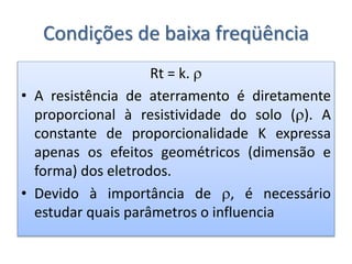 Condições de baixa freqüência
Rt = k. 
• A resistência de aterramento é diretamente
proporcional à resistividade do solo (). A
constante de proporcionalidade K expressa
apenas os efeitos geométricos (dimensão e
forma) dos eletrodos.
• Devido à importância de , é necessário
estudar quais parâmetros o influencia
 