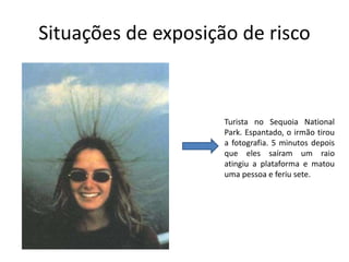 Situações de exposição de risco
Turista no Sequoia National
Park. Espantado, o irmão tirou
a fotografia. 5 minutos depois
que eles saíram um raio
atingiu a plataforma e matou
uma pessoa e feriu sete.
 