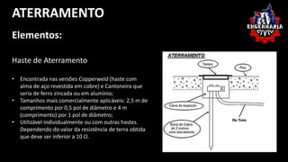 ATERRAMENTO 
Elementos: 
Haste de Aterramento 
• Encontrada nas versões Copperweld (haste com 
alma de aço revestida em cobre) e Cantoneira que 
seria de ferro zincada ou em alumínio; 
• Tamanhos mais comercialmente aplicáveis: 2,5 m de 
comprimento por 0,5 pol de diâmetro e 4 m 
(comprimento) por 1 pol de diâmetro; 
• Utilizável individualmente ou com outras hastes. 
Dependendo do valor da resistência de terra obtida 
que deve ser inferior a 10 Ω. 
 