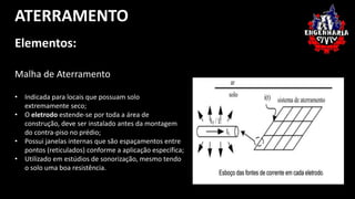 ATERRAMENTO 
Elementos: 
Malha de Aterramento 
• Indicada para locais que possuam solo 
extremamente seco; 
• O eletrodo estende-se por toda a área de 
construção, deve ser instalado antes da montagem 
do contra-piso no prédio; 
• Possui janelas internas que são espaçamentos entre 
pontos (reticulados) conforme a aplicação específica; 
• Utilizado em estúdios de sonorização, mesmo tendo 
o solo uma boa resistência. 
 
