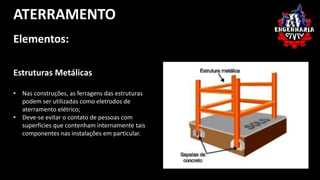 ATERRAMENTO 
Elementos: 
Estruturas Metálicas 
• Nas construções, as ferragens das estruturas 
podem ser utilizadas como eletrodos de 
aterramento elétrico; 
• Deve-se evitar o contato de pessoas com 
superfícies que contenham internamente tais 
componentes nas instalações em particular. 
 