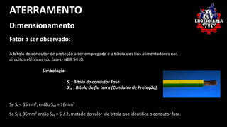 ATERRAMENTO 
Dimensionamento 
Fator a ser observado: 
A bitola do condutor de proteção a ser empregado é a bitola dos fios alimentadores nos 
circuitos elétricos (ou fases) NBR 5410. 
Simbologia: 
Sf : Bitola do condutor Fase 
SPE : Bitola do fio terra (Condutor de Proteção) 
Se Sf < 35mm2, então SPE = 16mm2 
Se Sf ≥ 35mm2 então SPE = Sf / 2, metade do valor de bitola que identifica o condutor fase. 
 