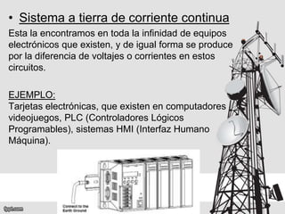• Sistema a tierra de corriente continua
Esta la encontramos en toda la infinidad de equipos
electrónicos que existen, y de igual forma se produce
por la diferencia de voltajes o corrientes en estos
circuitos.
EJEMPLO:
Tarjetas electrónicas, que existen en computadores
videojuegos, PLC (Controladores Lógicos
Programables), sistemas HMI (Interfaz Humano
Máquina).
 