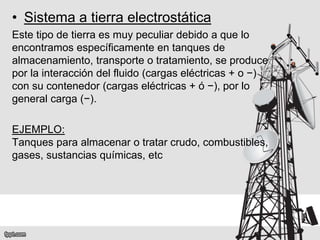 • Sistema a tierra electrostática
Este tipo de tierra es muy peculiar debido a que lo
encontramos específicamente en tanques de
almacenamiento, transporte o tratamiento, se produce
por la interacción del fluido (cargas eléctricas + o −)
con su contenedor (cargas eléctricas + ó −), por lo
general carga (−).
EJEMPLO:
Tanques para almacenar o tratar crudo, combustibles,
gases, sustancias químicas, etc
 