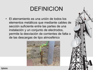 DEFINICION
• El aterramiento es una unión de todos los
elementos metálicos que mediante cables de
sección suficiente entre las partes de una
instalación y un conjunto de electrodos,
permite la desviación de corrientes de falta o
de las descargas de tipo atmosférico
 