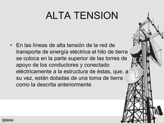 ALTA TENSION
• En las líneas de alta tensión de la red de
transporte de energía eléctrica el hilo de tierra
se coloca en la parte superior de las torres de
apoyo de los conductores y conectado
eléctricamente a la estructura de éstas, que, a
su vez, están dotadas de una toma de tierra
como la descrita anteriormente
 