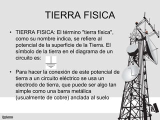 TIERRA FISICA
• TIERRA FISICA: El término "tierra física",
como su nombre indica, se refiere al
potencial de la superficie de la Tierra. El
símbolo de la tierra en el diagrama de un
circuito es:
• Para hacer la conexión de este potencial de
tierra a un circuito eléctrico se usa un
electrodo de tierra, que puede ser algo tan
simple como una barra metálica
(usualmente de cobre) anclada al suelo
 