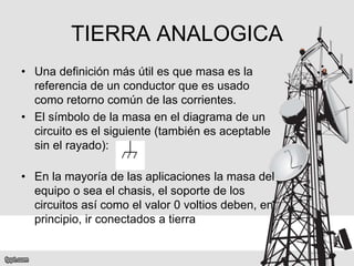 TIERRA ANALOGICA
• Una definición más útil es que masa es la
referencia de un conductor que es usado
como retorno común de las corrientes.
• El símbolo de la masa en el diagrama de un
circuito es el siguiente (también es aceptable
sin el rayado):
• En la mayoría de las aplicaciones la masa del
equipo o sea el chasis, el soporte de los
circuitos así como el valor 0 voltios deben, en
principio, ir conectados a tierra
 