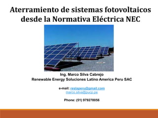 Aterramiento de sistemas fotovoltaicos
desde la Normativa Eléctrica NEC
Ing. Marco Silva Cabrejo
Renewable Energy Soluciones Latino America Peru SAC
e-mail: reslaperu@gmail.com
marco.silva@pucp.pe
Phone: (51) 979278056
 