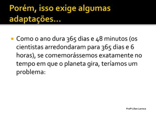    Como o ano dura 365 dias e 48 minutos (os
    cientistas arredondaram para 365 dias e 6
    horas), se comemorássemos exatamente no
    tempo em que o planeta gira, teríamos um
    problema:




                                       Profª Lilian Larroca
 