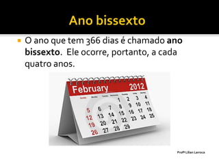    O ano que tem 366 dias é chamado ano
    bissexto. Ele ocorre, portanto, a cada
    quatro anos.




                                        Profª Lilian Larroca
 