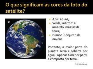    Azul: águas;
   Verde, marrom e
    amarelo: massas de
    terra;
   Branco: Conjunto de
    nuvens.

Portanto, a maior parte do
planeta Terra é coberta por
água. Apenas a menor parte
é composta por terra.
                   Profª Lilian Larroca
 