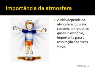    A vida depende da
    atmosfera, pois ela
    contém, entre outros
    gases, o oxigênio,
    importante para a
    respiração dos seres
    vivos.




                Profª Lilian Larroca
 