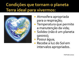    Atmosfera apropriada
    para a respiração;
   Temperatura que permite
    a manutenção da vida;
   Solidez (não é um planeta
    gasoso);
   Possui água;
   Recebe a luz do Sol em
    intervalos apropriados.

                      Profª Lilian Larroca
 
