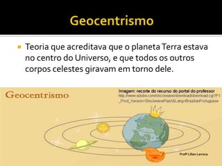    Teoria que acreditava que o planeta Terra estava
    no centro do Universo, e que todos os outros
    corpos celestes giravam em torno dele.




                                            Profª Lilian Larroca
 