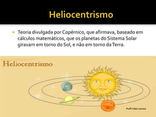    Teoria divulgada por Copérnico, que afirmava, baseado em
    cálculos matemáticos, que os planetas do Sistema Solar
    giravam em torno do Sol, e não em torno da Terra.




                                                    Profª Lilian Larroca
 