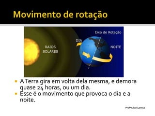  A Terra gira em volta dela mesma, e demora
  quase 24 horas, ou um dia.
 Esse é o movimento que provoca o dia e a
  noite.
                                       Profª Lilian Larroca
 