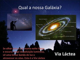 Qual a nossa Galáxia? Se olhar para o céu numa noite limpa e escura, longe da poluição luminosa, vê uma ténue banda de luz a atravessar os céus. Esta é a Via Láctea Via Láctea 