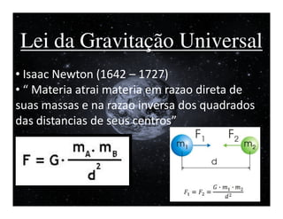 I


Lei da Gravitação Universal
• Isaac Newton (1642 – 1727)
• “ Materia atrai materia em razao direta de
suas massas e na razao inversa dos quadrados
das distancias de seus centros”
 