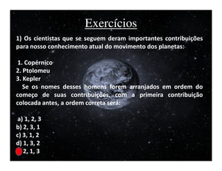 Exercícios
1) Os cientistas que se seguem deram importantes contribuições
para nosso conhecimento atual do movimento dos planetas:

 1. Copérnico
2. Ptolomeu
3. Kepler
   Se os nomes desses homens forem arranjados em ordem do
começo de suas contribuições, com a primeira contribuição
colocada antes, a ordem correta será:

 a) 1, 2, 3
b) 2, 3, 1
c) 3, 1, 2
d) 1, 3, 2
e) 2, 1, 3
 