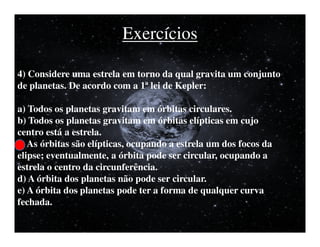 Exercícios

4) Considere uma estrela em torno da qual gravita um conjunto
de planetas. De acordo com a 1ª lei de Kepler:

a) Todos os planetas gravitam em órbitas circulares.
b) Todos os planetas gravitam em órbitas elípticas em cujo
centro está a estrela.
c) As órbitas são elípticas, ocupando a estrela um dos focos da
elipse; eventualmente, a órbita pode ser circular, ocupando a
estrela o centro da circunferência.
d) A órbita dos planetas não pode ser circular.
e) A órbita dos planetas pode ter a forma de qualquer curva
fechada.
 