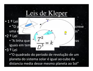 I


             Leis de Kleper
• 1 º Lei
   • “O planeta em órbita em torno do Sol descreve
  uma elipse em que o Sol ocupa um dos focos"
•2 º Lei
  • “A linha que liga o planeta ao Sol varre áreas
  iguais em tempos iguais"
•3 º Lei
  •“O quadrado do período de revolução de um
  planeta do sistema solar é igual ao cubo da
  distancia media desse mesmo planeta ao Sol”
 