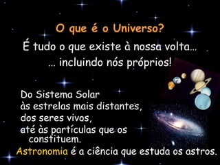 O que é o Universo?
 É tudo o que existe à nossa volta…
      … incluindo nós próprios!

 Do Sistema Solar
 às estrelas mais distantes,
 dos seres vivos,
 até às partículas que os
   constituem.
Astronomia é a ciência que estuda os astros.
 