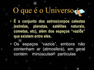 O que é o Universo ??
• É o conjunto dos astros/corpos celestes
  (estrelas, planetas, satélites naturais,
  cometas, etc), além dos espaços “vazios”
  que existem entre eles.
• Os espaços “vazios”, embora não
  contenham ar (atmosfera), em geral
  contém minúsculas partículas de
  poeira, chamada de poeira cósmica.
                Profª Adelaide Sedas
 