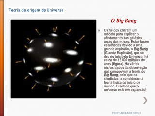 O Big Bang
» Os físicos criaram um
  modelo para explicar o
  afastamento das galáxias
  umas das outras. Estas foram
  espalhadas devido a uma
  grande explosão, o Big Bang
  (Grande Explosão), que se
  deu no início do Universo, há
  cerca de 15 000 milhões de
  anos (figura). Há vários
  outros dados da observação
  que comprovam a teoria do
  Big Bang, pelo que os
  cientistas a consideram a
  teoria física do início do
  mundo. Dizemos que o
  universo está em expansão!




        Profª Adelaide Sedas
 