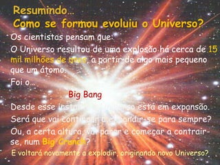 Resumindo…
Como se formou evoluiu o Universo?
Os cientistas pensam que:
O Universo resultou de uma explosão há cerca de 15
mil milhões de anos, a partir de algo mais pequeno
que um átomo.
Foi o…
               Big Bang
Desde esse instante o Universo está em expansão.
Será que vai continuar a expandir-se para sempre?
Ou, a certa altura, vai parar e começar a contrair-
se, num Big Crunch?
E voltará novamente a explodir, originando novo Universo?
 