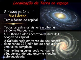 Localização da Terra no espaço

A nossa galáxia:
   Via Láctea.
Tem a forma de espiral.

Todas as estrelas visíveis a olho nu
estão na Via Láctea.
O Sistema Solar encontra-se num dos
braços da espiral.
A Galáxia roda em torno do seu centro
demorando 225 milhões de anos a dar
uma volta completa.
Nas noites escuras pode ver-se no
céu, parecendo uma enorme mancha
esbranquiçada.
 