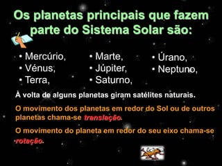 Os planetas principais que fazem
  parte do Sistema Solar são:

 • Mercúrio,         • Marte,          • Úrano,
 • Vénus,            • Júpiter,        • Neptuno,
 • Terra,            • Saturno,
À volta de alguns planetas giram satélites naturais.
O movimento dos planetas em redor do Sol ou de outros
planetas chama-se translação.
O movimento do planeta em redor do seu eixo chama-se
rotação.
 