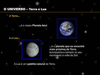 O UNIVERSO – Terra e Lua

   A Terra...


           ...é o nosso Planeta Azul.




   e a Lua...


                                        ...é o planeta que se encontra
                                        mais próximo da Terra;
                                        acompanha-a sempre no seu
                                        movimento à volta do Sol.


       A Lua é um satélite natural da Terra.
 