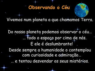 Observando o Céu

Vivemos num planeta a que chamamos Terra.

Do nosso planeta podemos observar o céu…
       … todo o espaço por cima de nós.
           E ele é deslumbrante!
Desde sempre a humanidade o contemplou
       com curiosidade e admiração…
 … e tentou desvendar os seus mistérios.
 