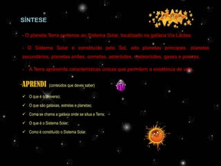 SÍNTESE

- O planeta Terra pertence ao Sistema Solar, localizado na galáxia Via Láctea.

- O Sistema Solar é constituído pelo Sol, oito planetas principais, planetas
secundários, planetas anões, cometas, asteróides, meteoróides, gases e poeiras.

-   A Terra apresenta características únicas que permitem a existência de vida.


APRENDI         (conteúdos que deves saber)

 O que é o Universo;

 O que são galáxias, estrelas e planetas;

 Como se chama a galáxia onde se situa a Terra;

 O que é o Sistema Solar;

 Como é constituído o Sistema Solar.




                                         Profª Adelaide Sedas
 