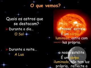 O que vemos?

Quais os astros que
   se destacam?
 Durante o dia…          a “nossa” estrela
     O Sol                  É um corpo
                        luminoso, astro com
                             luz própria.
 Durante a noite…
                           o nosso satélite
     A Lua
                            É um corpo
                       iluminado, não tem luz
                         própria, reflecte a
 