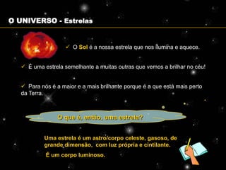 O UNIVERSO - Estrelas


                     O Sol é a nossa estrela que nos ilumina e aquece.


    É uma estrela semelhante a muitas outras que vemos a brilhar no céu!


    Para nós é a maior e a mais brilhante porque é a que está mais perto
   da Terra.



                 O que é, então, uma estrela?


            Uma estrela é um astro/corpo celeste, gasoso, de
            grande dimensão, com luz própria e cintilante.
            É um corpo luminoso.
 