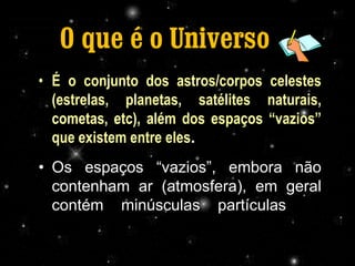 O que é o Universo ??
• É o conjunto dos astros/corpos celestes
  (estrelas, planetas, satélites naturais,
  cometas, etc), além dos espaços “vazios”
  que existem entre eles.
• Os espaços “vazios”, embora não
  contenham ar (atmosfera), em geral
  contém minúsculas partículas de
  poeira, chamada de poeira cósmica.
                     Profª Adelaide Sedas
 