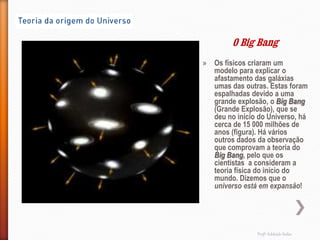 O Big Bang
» Os físicos criaram um
  modelo para explicar o
  afastamento das galáxias
  umas das outras. Estas foram
  espalhadas devido a uma
  grande explosão, o Big Bang
  (Grande Explosão), que se
  deu no início do Universo, há
  cerca de 15 000 milhões de
  anos (figura). Há vários
  outros dados da observação
  que comprovam a teoria do
  Big Bang, pelo que os
  cientistas a consideram a
  teoria física do início do
  mundo. Dizemos que o
  universo está em expansão!




                Profª Adelaide Sedas
 
