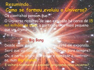 Resumindo…
Como se formou evoluiu o Universo?
Os cientistas pensam que:
O Universo resultou de uma explosão há cerca de 15
mil milhões de anos, a partir de algo mais pequeno
que um átomo.
Foi o…
               Big Bang
Desde esse instante o Universo está em expansão.
Será que vai continuar a expandir-se para sempre?
Ou, a certa altura, vai parar e começar a contrair-
se, num Big Crunch?
E voltará novamente a explodir, originando novo Universo?
 